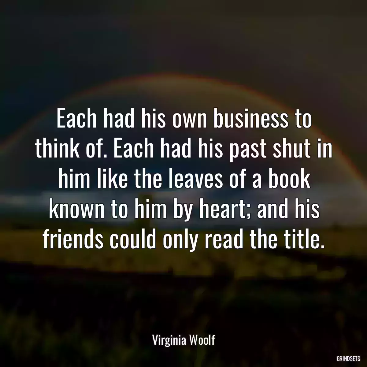 Each had his own business to think of. Each had his past shut in him like the leaves of a book known to him by heart; and his friends could only read the title.