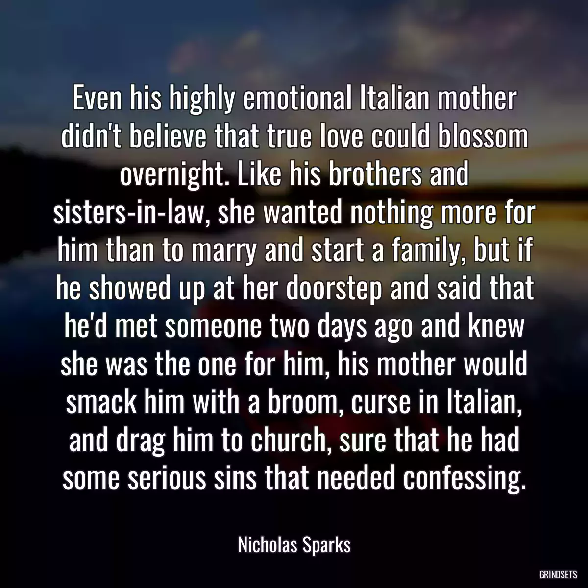 Even his highly emotional Italian mother didn\'t believe that true love could blossom overnight. Like his brothers and sisters-in-law, she wanted nothing more for him than to marry and start a family, but if he showed up at her doorstep and said that he\'d met someone two days ago and knew she was the one for him, his mother would smack him with a broom, curse in Italian, and drag him to church, sure that he had some serious sins that needed confessing.