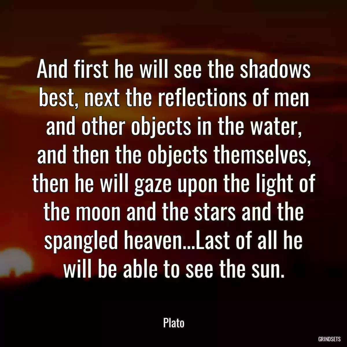 And first he will see the shadows best, next the reflections of men and other objects in the water, and then the objects themselves, then he will gaze upon the light of the moon and the stars and the spangled heaven...Last of all he will be able to see the sun.