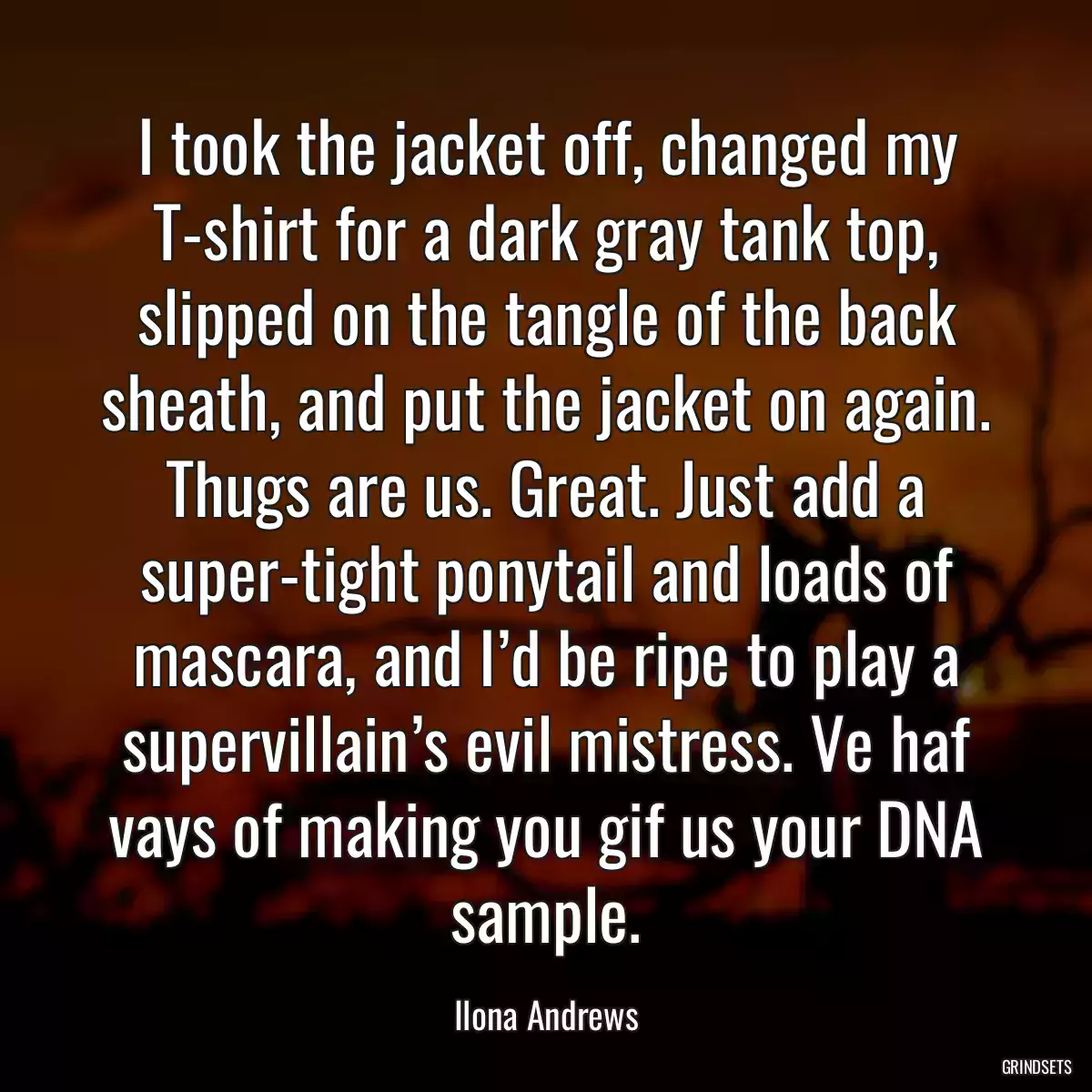 I took the jacket off, changed my T-shirt for a dark gray tank top, slipped on the tangle of the back sheath, and put the jacket on again. Thugs are us. Great. Just add a super-tight ponytail and loads of mascara, and I’d be ripe to play a supervillain’s evil mistress. Ve haf vays of making you gif us your DNA sample.