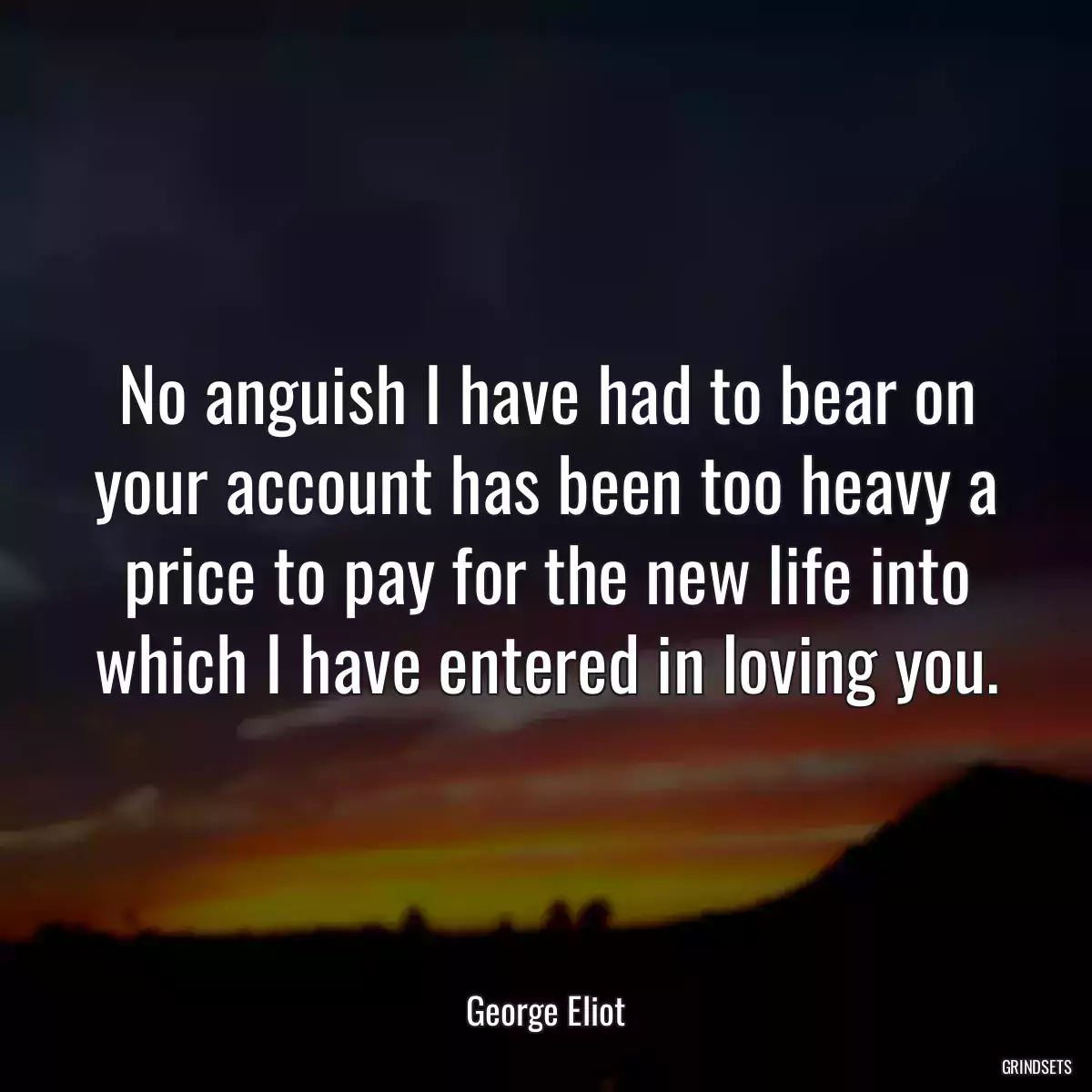 No anguish I have had to bear on your account has been too heavy a price to pay for the new life into which I have entered in loving you.