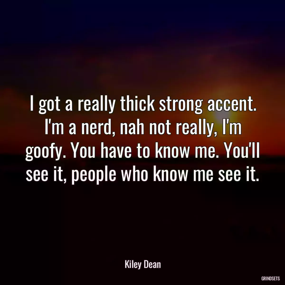 I got a really thick strong accent. I\'m a nerd, nah not really, I\'m goofy. You have to know me. You\'ll see it, people who know me see it.