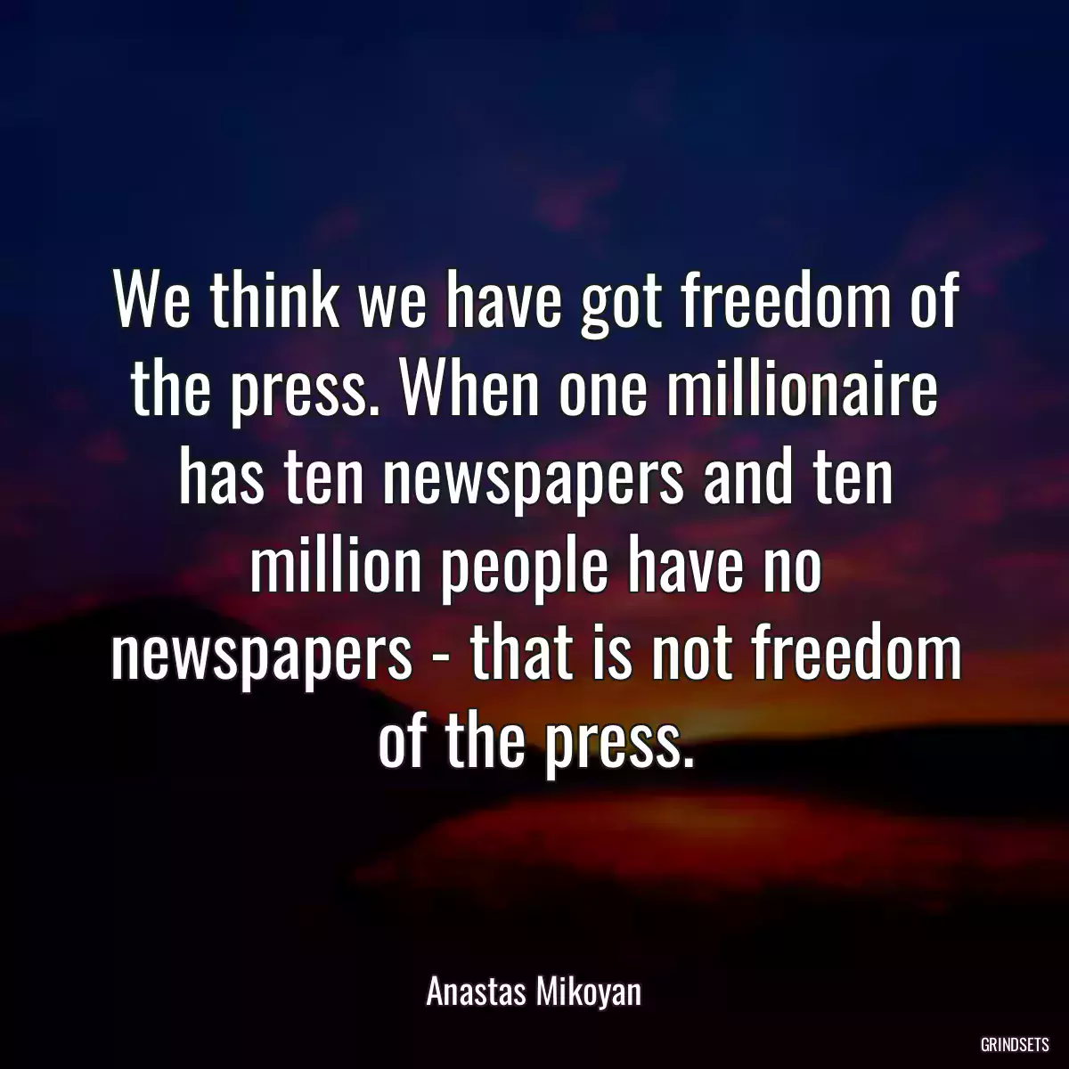 We think we have got freedom of the press. When one millionaire has ten newspapers and ten million people have no newspapers - that is not freedom of the press.