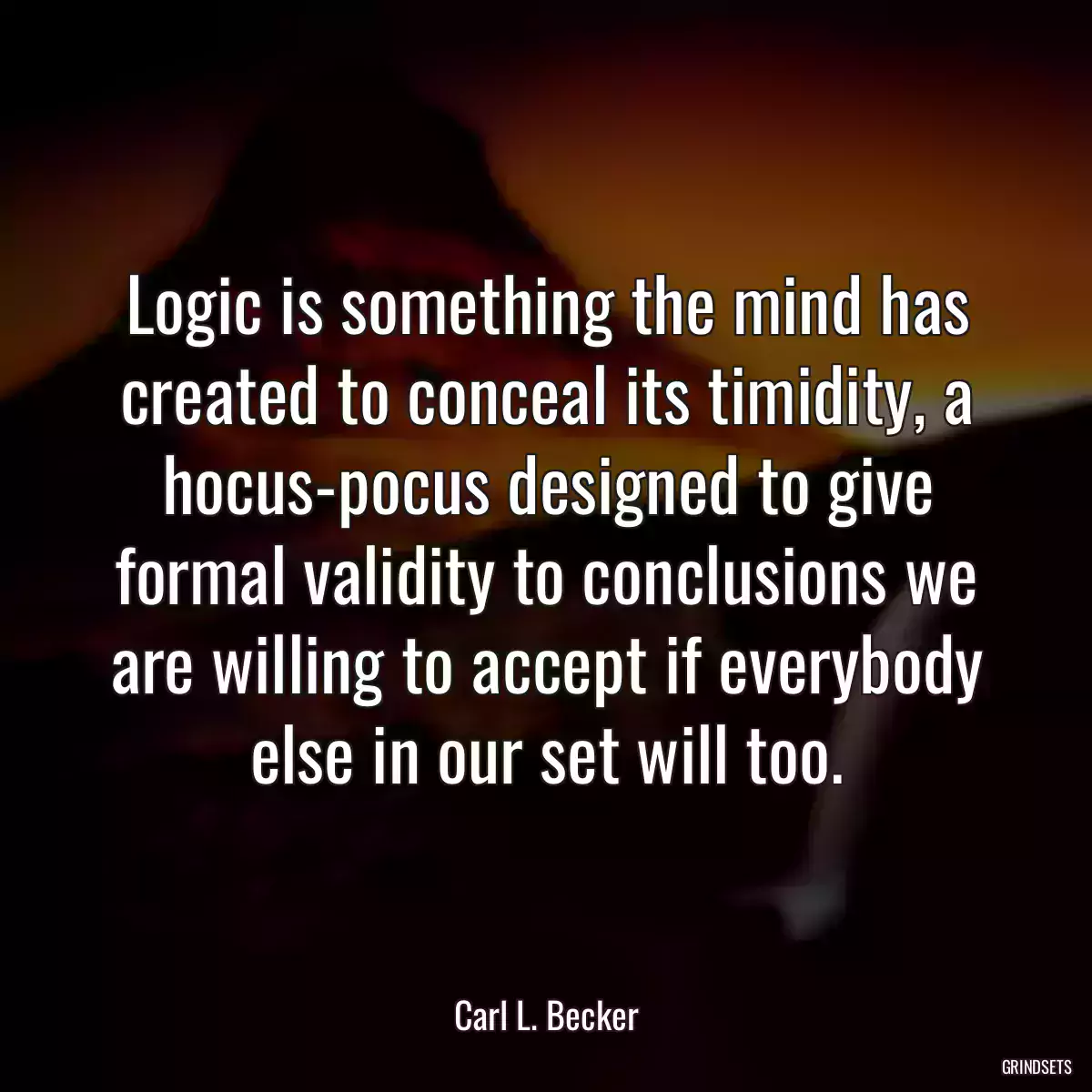 Logic is something the mind has created to conceal its timidity, a hocus-pocus designed to give formal validity to conclusions we are willing to accept if everybody else in our set will too.