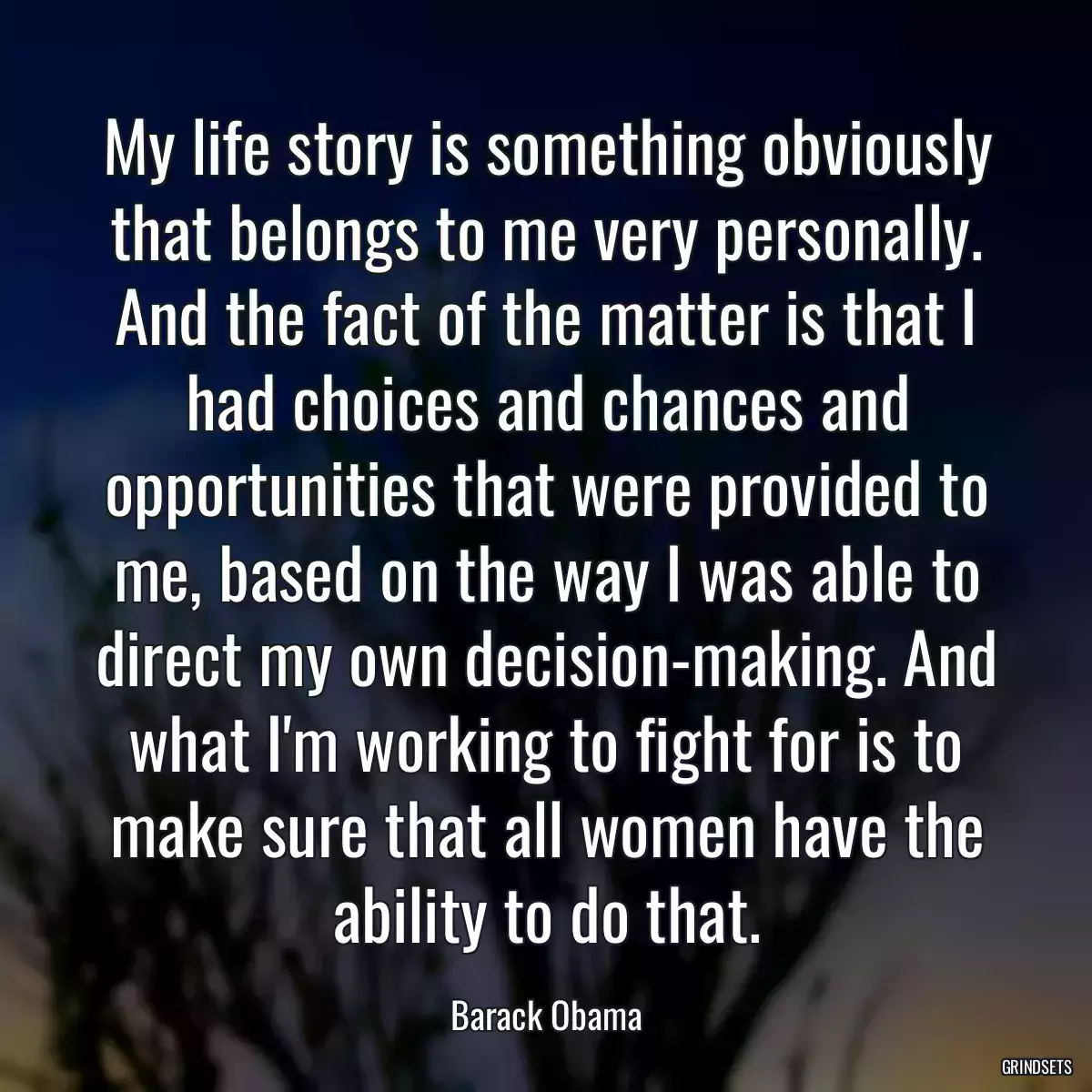 My life story is something obviously that belongs to me very personally. And the fact of the matter is that I had choices and chances and opportunities that were provided to me, based on the way I was able to direct my own decision-making. And what I\'m working to fight for is to make sure that all women have the ability to do that.