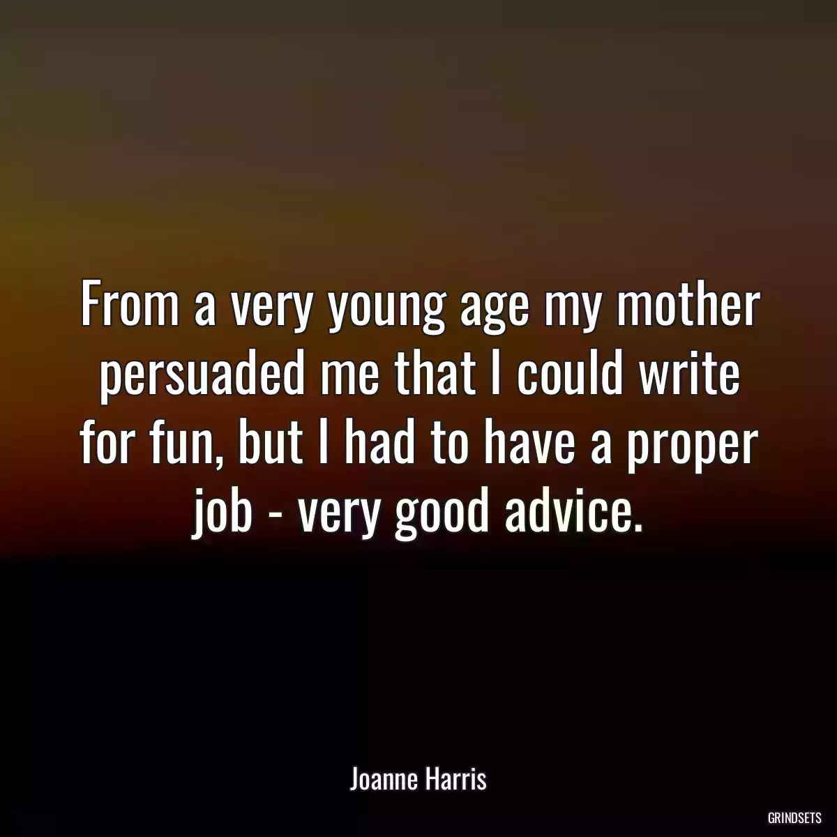 From a very young age my mother persuaded me that I could write for fun, but I had to have a proper job - very good advice.