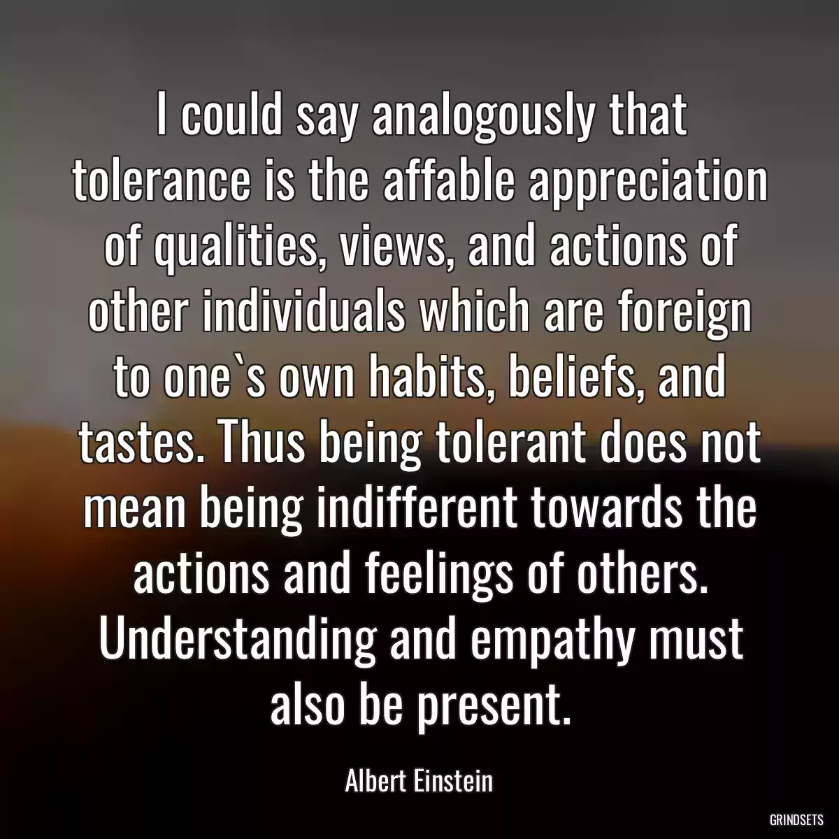 I could say analogously that tolerance is the affable appreciation of qualities, views, and actions of other individuals which are foreign to one`s own habits, beliefs, and tastes. Thus being tolerant does not mean being indifferent towards the actions and feelings of others. Understanding and empathy must also be present.