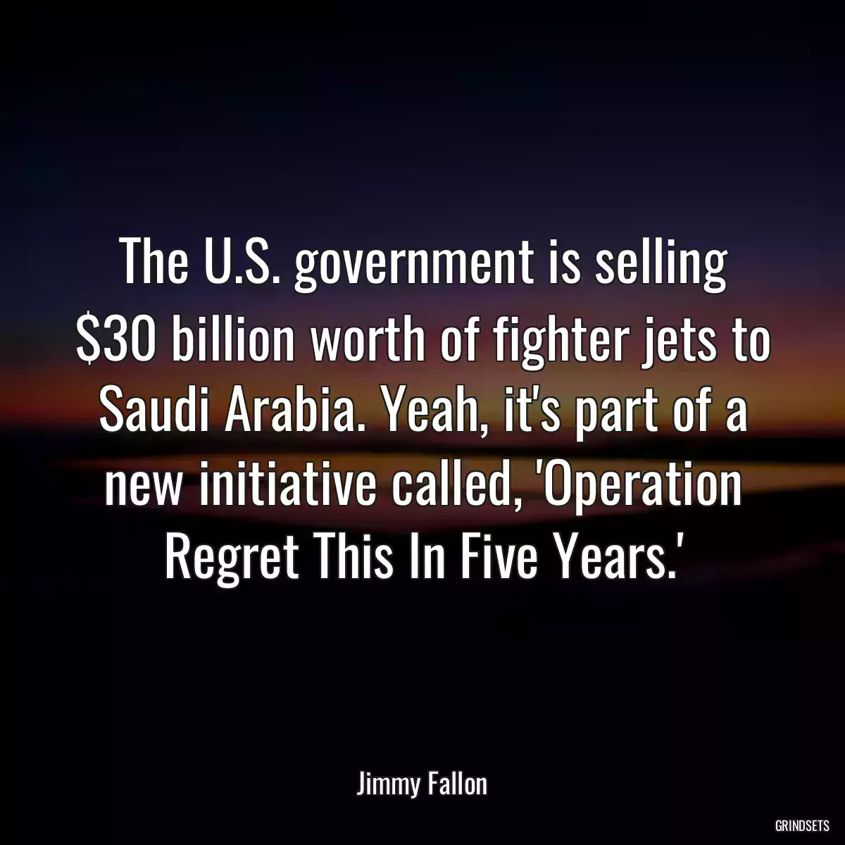 The U.S. government is selling $30 billion worth of fighter jets to Saudi Arabia. Yeah, it\'s part of a new initiative called, \'Operation Regret This In Five Years.\'