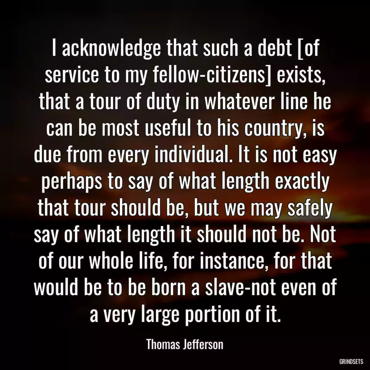 I acknowledge that such a debt [of service to my fellow-citizens] exists, that a tour of duty in whatever line he can be most useful to his country, is due from every individual. It is not easy perhaps to say of what length exactly that tour should be, but we may safely say of what length it should not be. Not of our whole life, for instance, for that would be to be born a slave-not even of a very large portion of it.