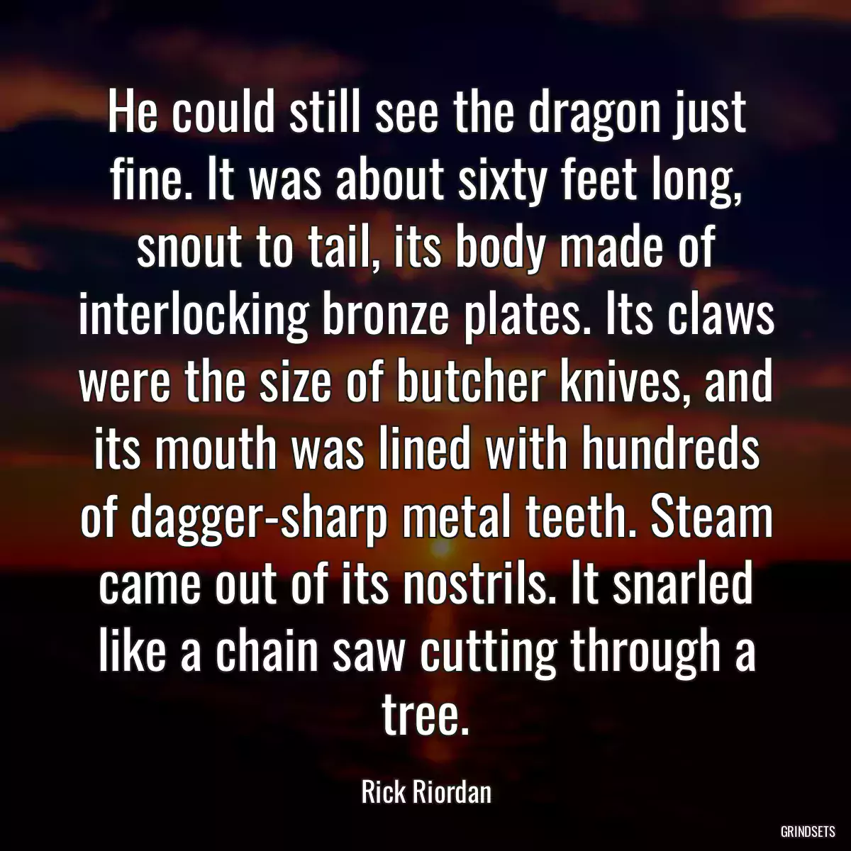 He could still see the dragon just fine. It was about sixty feet long, snout to tail, its body made of interlocking bronze plates. Its claws were the size of butcher knives, and its mouth was lined with hundreds of dagger-sharp metal teeth. Steam came out of its nostrils. It snarled like a chain saw cutting through a tree.