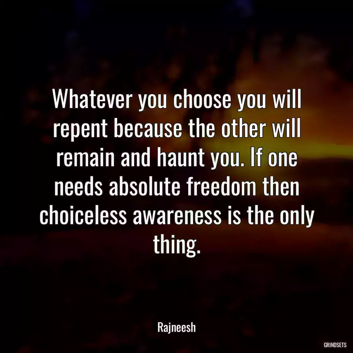 Whatever you choose you will repent because the other will remain and haunt you. If one needs absolute freedom then choiceless awareness is the only thing.