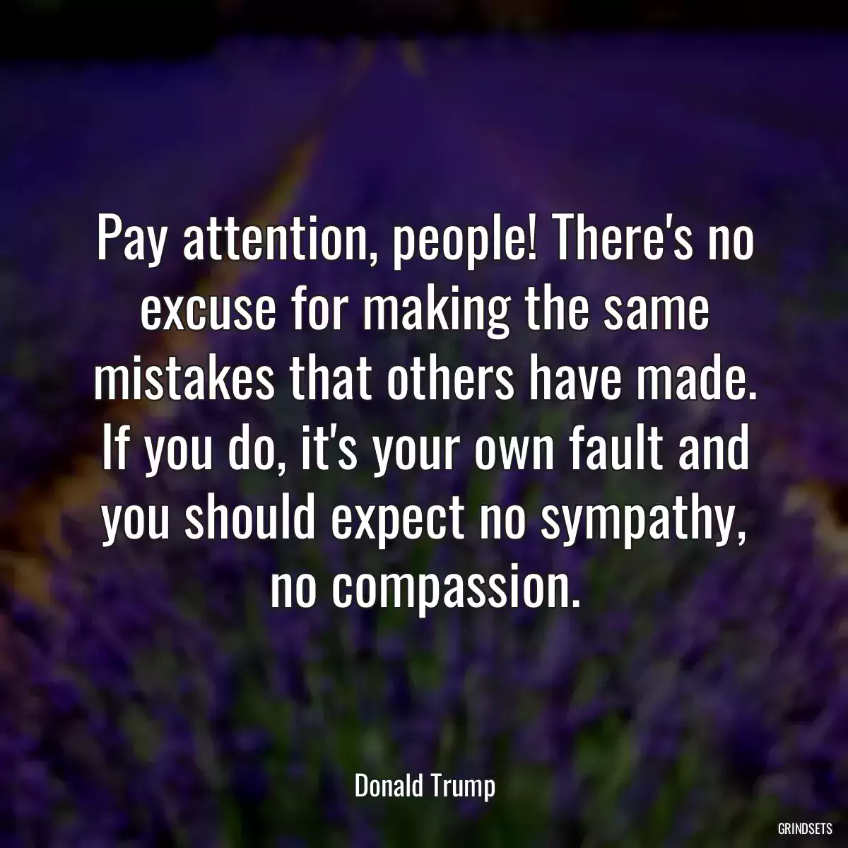 Pay attention, people! There\'s no excuse for making the same mistakes that others have made. If you do, it\'s your own fault and you should expect no sympathy, no compassion.