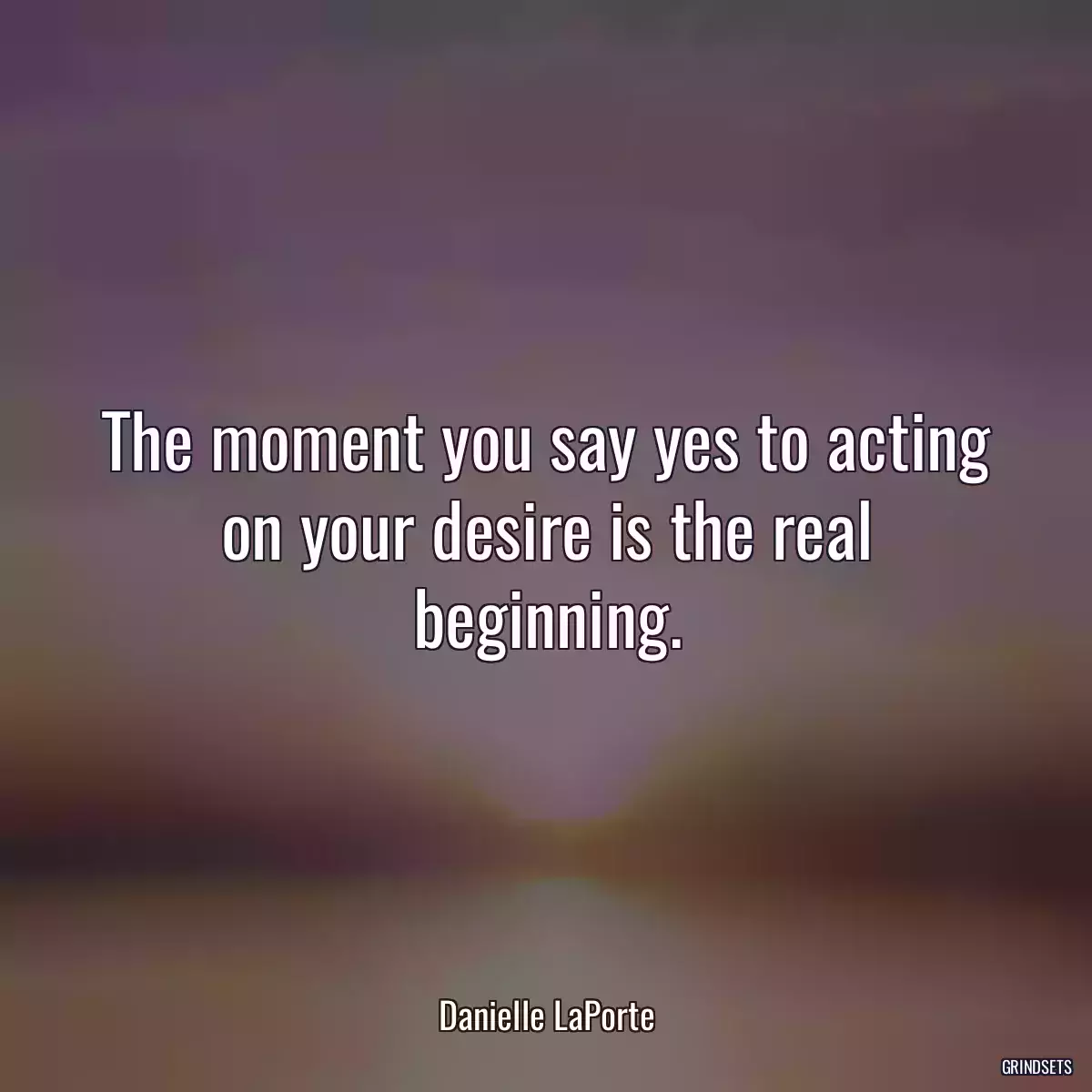 The moment you say yes to acting on your desire is the real beginning.