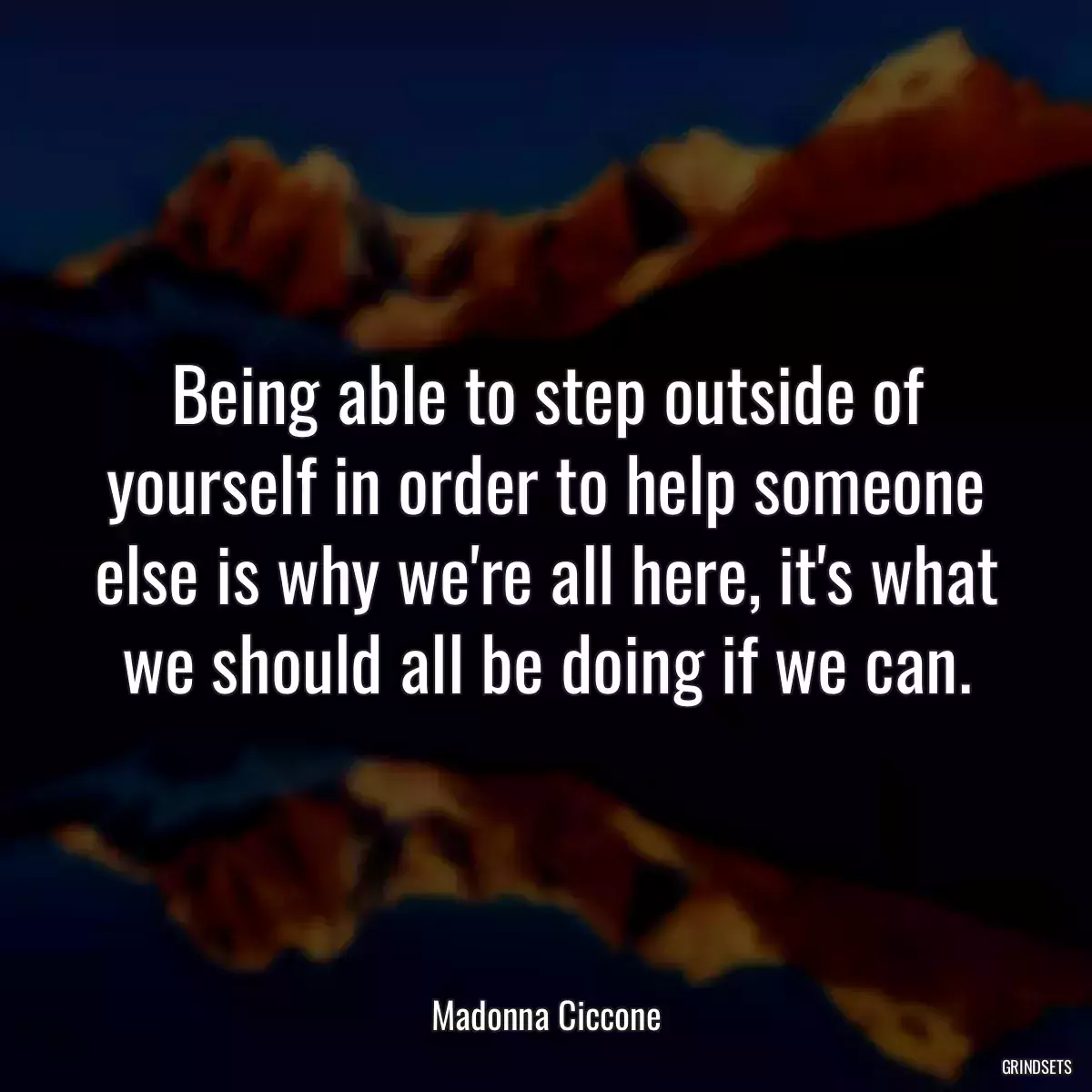 Being able to step outside of yourself in order to help someone else is why we\'re all here, it\'s what we should all be doing if we can.