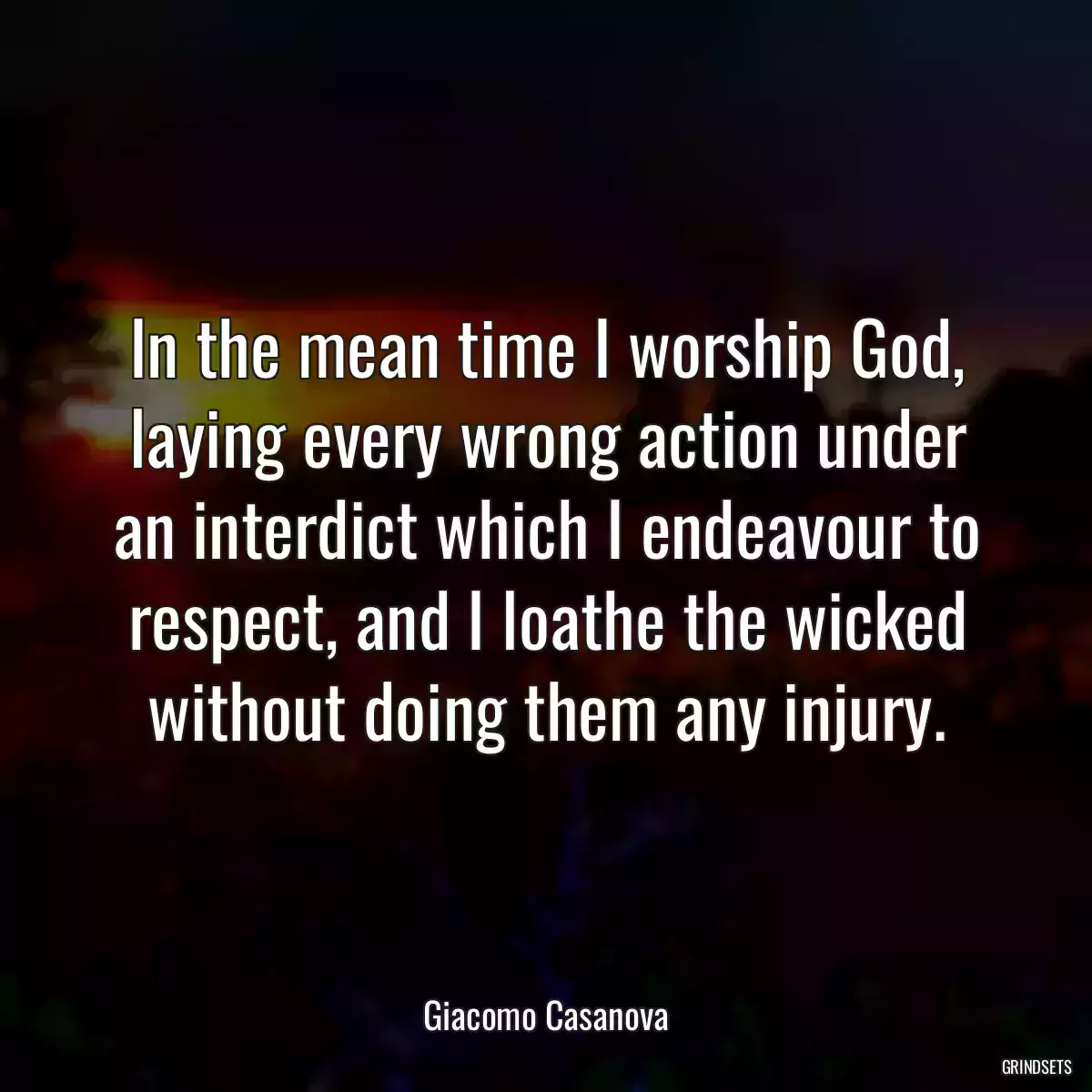 In the mean time I worship God, laying every wrong action under an interdict which I endeavour to respect, and I loathe the wicked without doing them any injury.