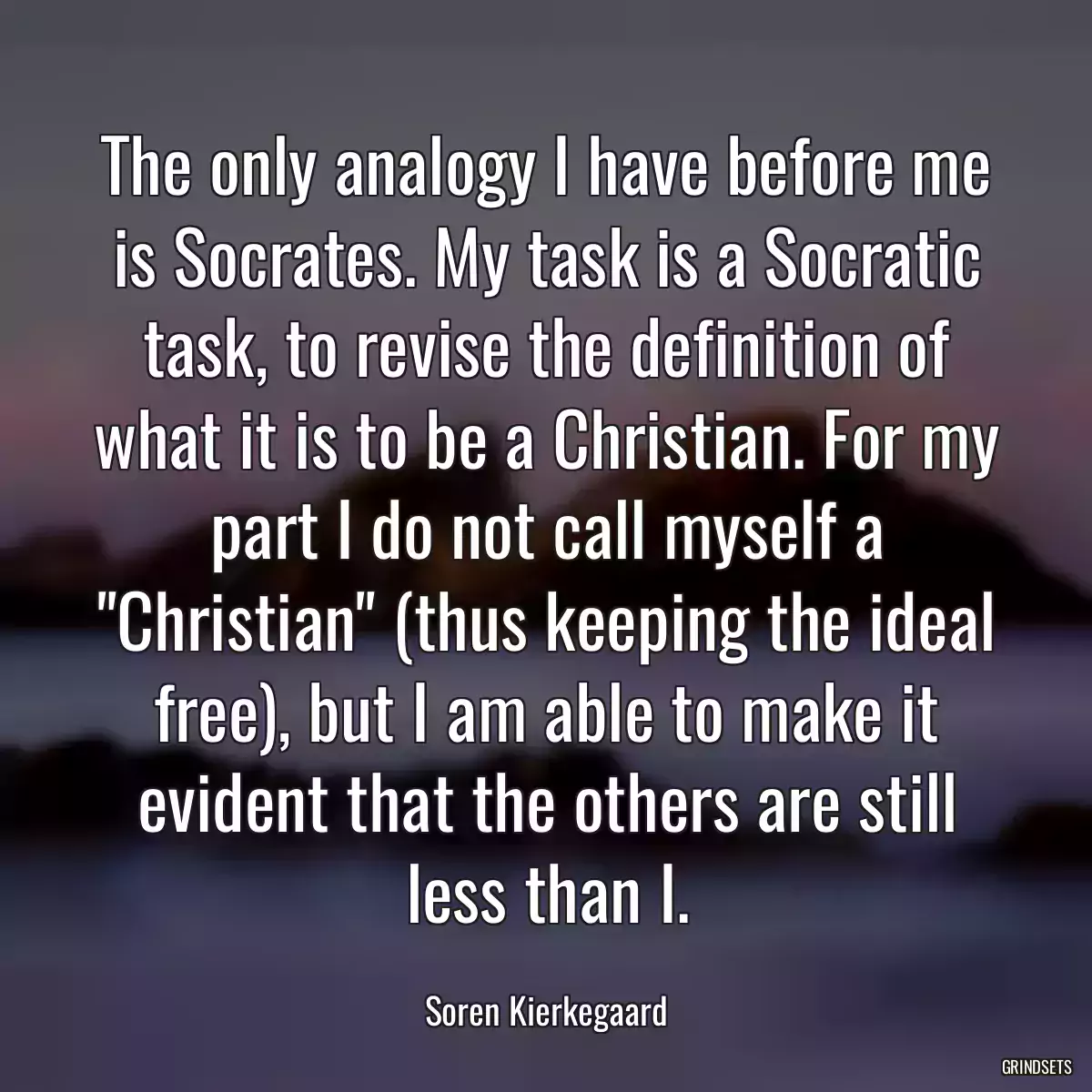 The only analogy I have before me is Socrates. My task is a Socratic task, to revise the definition of what it is to be a Christian. For my part I do not call myself a \