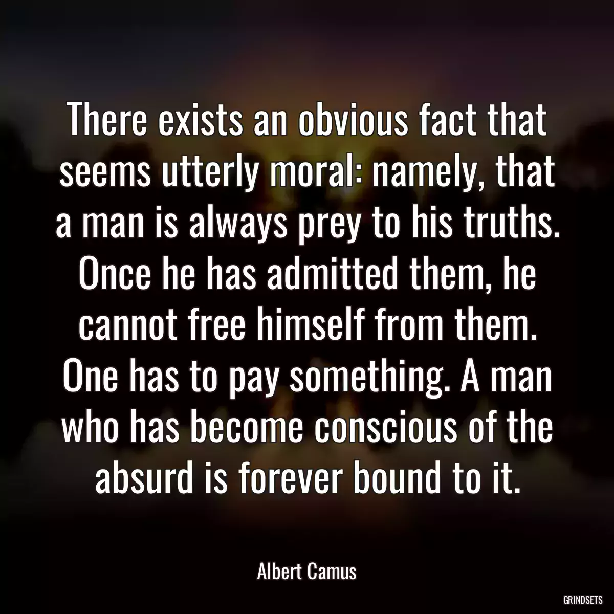 There exists an obvious fact that seems utterly moral: namely, that a man is always prey to his truths. Once he has admitted them, he cannot free himself from them. One has to pay something. A man who has become conscious of the absurd is forever bound to it.