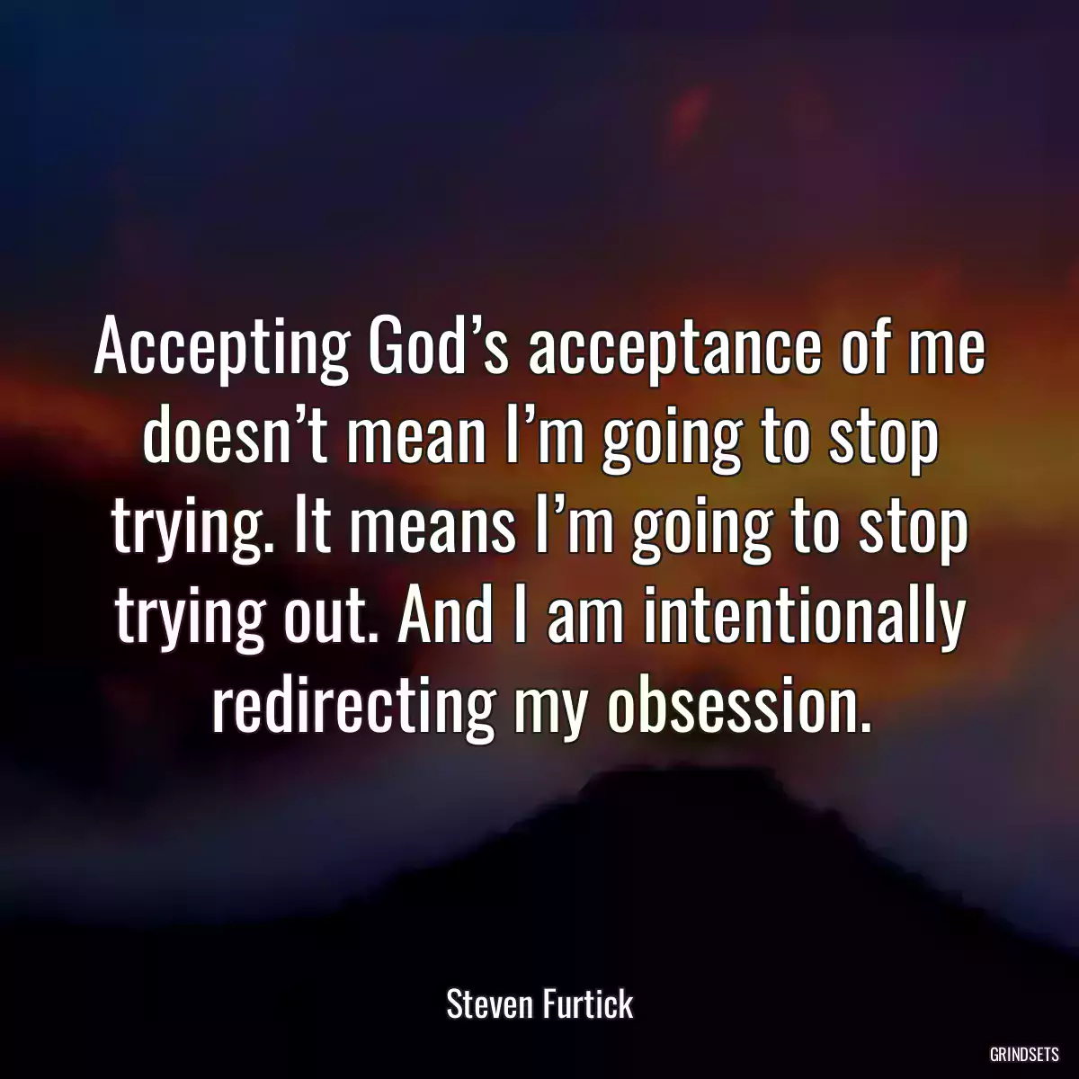 Accepting God’s acceptance of me doesn’t mean I’m going to stop trying. It means I’m going to stop trying out. And I am intentionally redirecting my obsession.