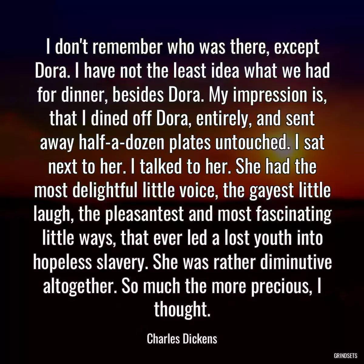 I don\'t remember who was there, except Dora. I have not the least idea what we had for dinner, besides Dora. My impression is, that I dined off Dora, entirely, and sent away half-a-dozen plates untouched. I sat next to her. I talked to her. She had the most delightful little voice, the gayest little laugh, the pleasantest and most fascinating little ways, that ever led a lost youth into hopeless slavery. She was rather diminutive altogether. So much the more precious, I thought.