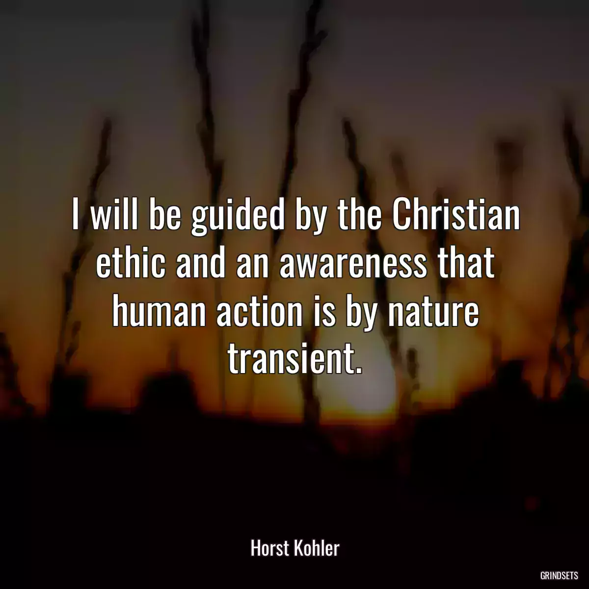 I will be guided by the Christian ethic and an awareness that human action is by nature transient.