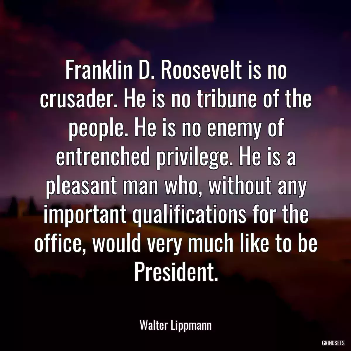 Franklin D. Roosevelt is no crusader. He is no tribune of the people. He is no enemy of entrenched privilege. He is a pleasant man who, without any important qualifications for the office, would very much like to be President.