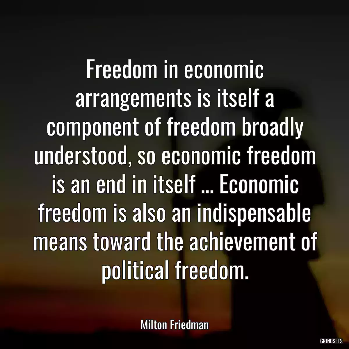 Freedom in economic arrangements is itself a component of freedom broadly understood, so economic freedom is an end in itself ... Economic freedom is also an indispensable means toward the achievement of political freedom.