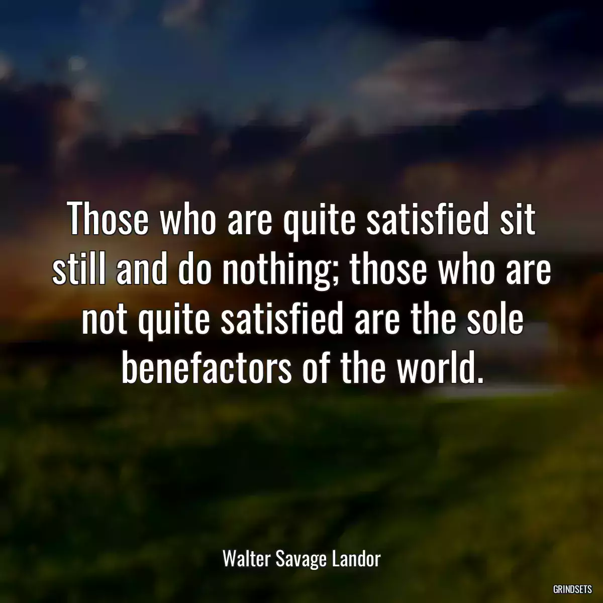 Those who are quite satisfied sit still and do nothing; those who are not quite satisfied are the sole benefactors of the world.