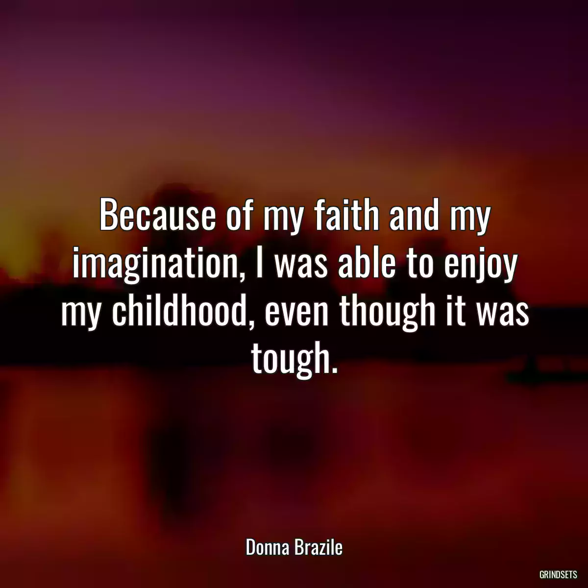 Because of my faith and my imagination, I was able to enjoy my childhood, even though it was tough.