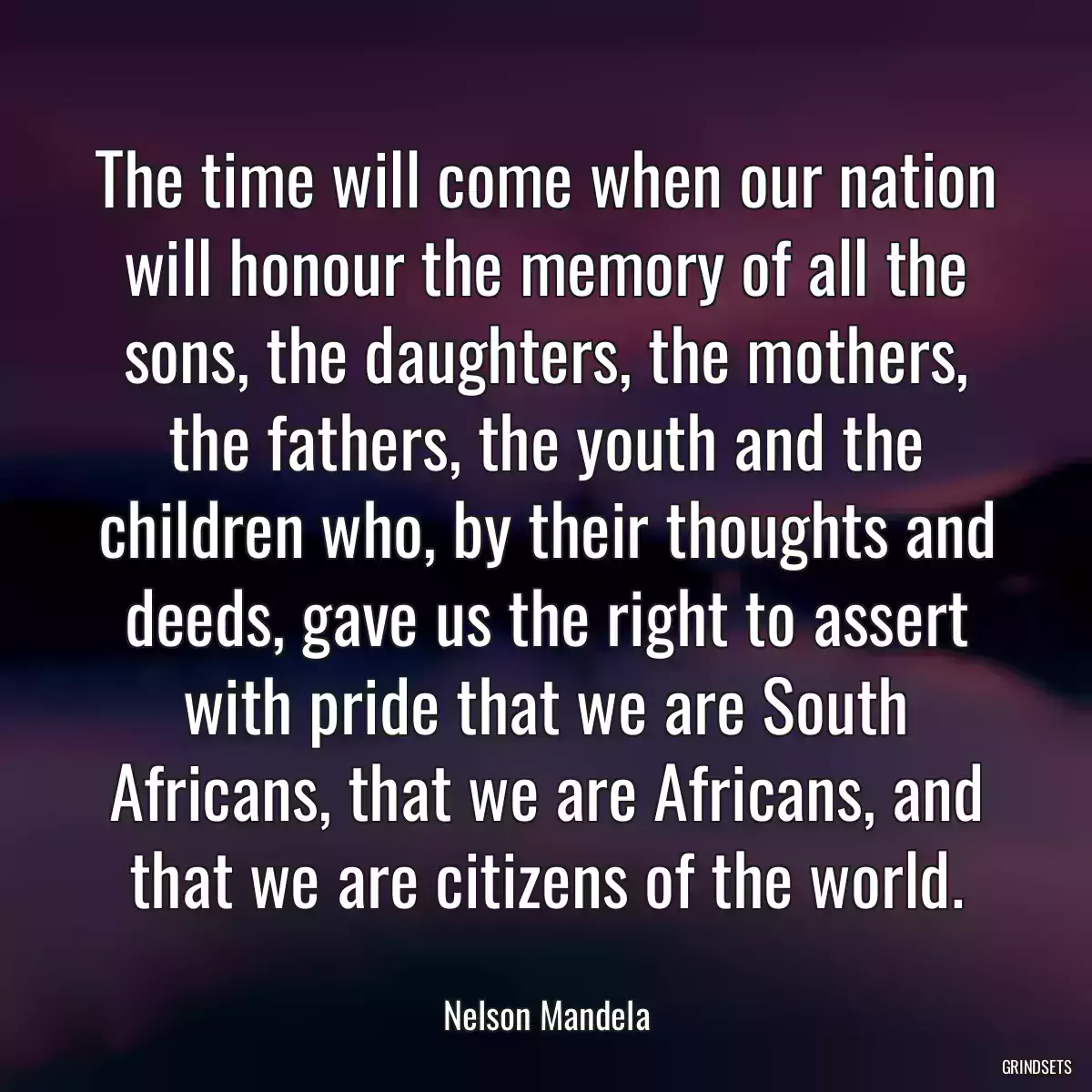 The time will come when our nation will honour the memory of all the sons, the daughters, the mothers, the fathers, the youth and the children who, by their thoughts and deeds, gave us the right to assert with pride that we are South Africans, that we are Africans, and that we are citizens of the world.