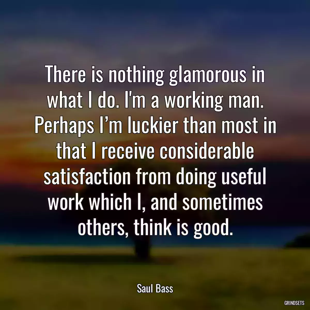 There is nothing glamorous in what I do. I\'m a working man. Perhaps I’m luckier than most in that I receive considerable satisfaction from doing useful work which I, and sometimes others, think is good.