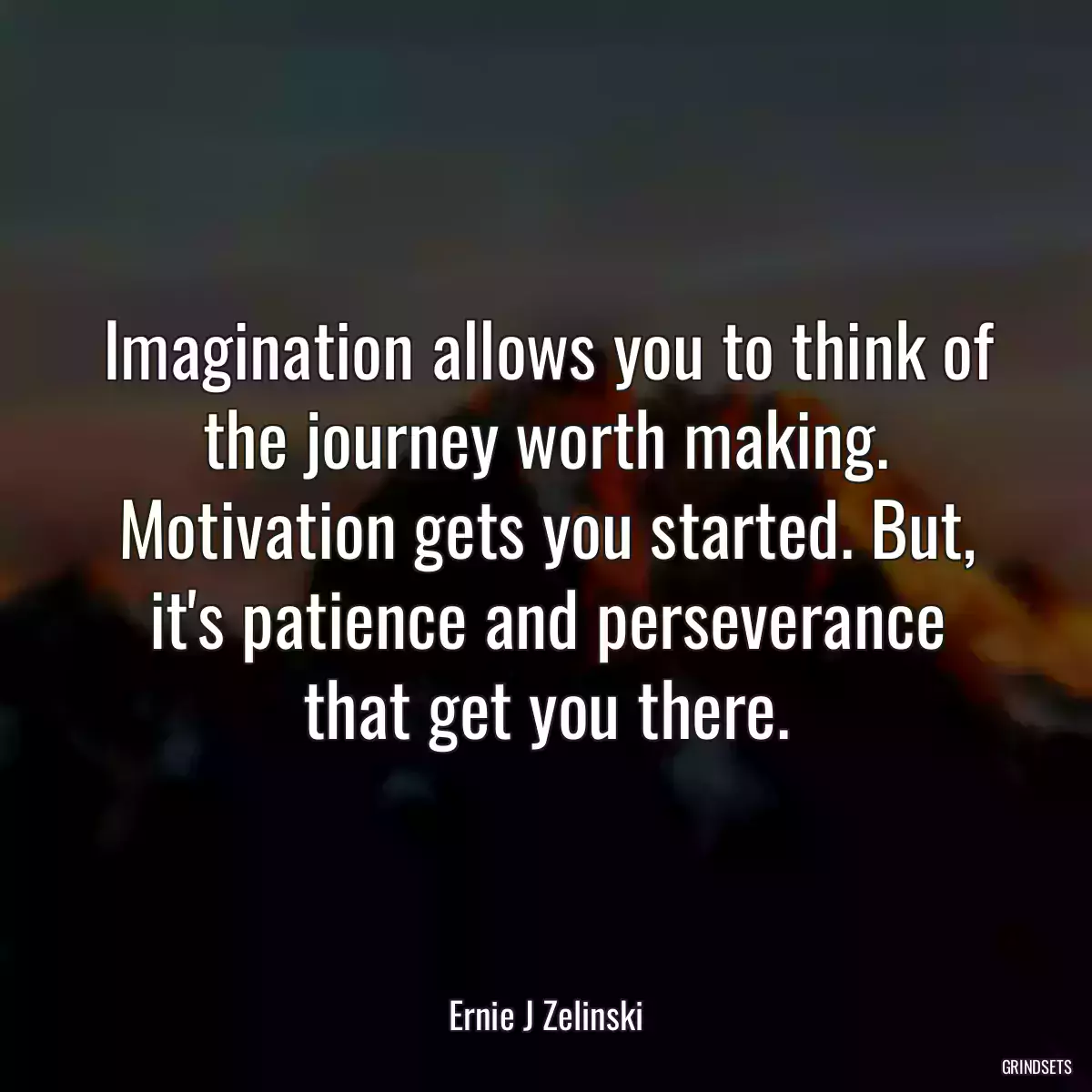 Imagination allows you to think of the journey worth making. Motivation gets you started. But, it\'s patience and perseverance that get you there.