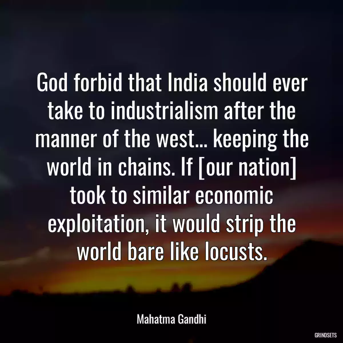 God forbid that India should ever take to industrialism after the manner of the west... keeping the world in chains. If [our nation] took to similar economic exploitation, it would strip the world bare like locusts.