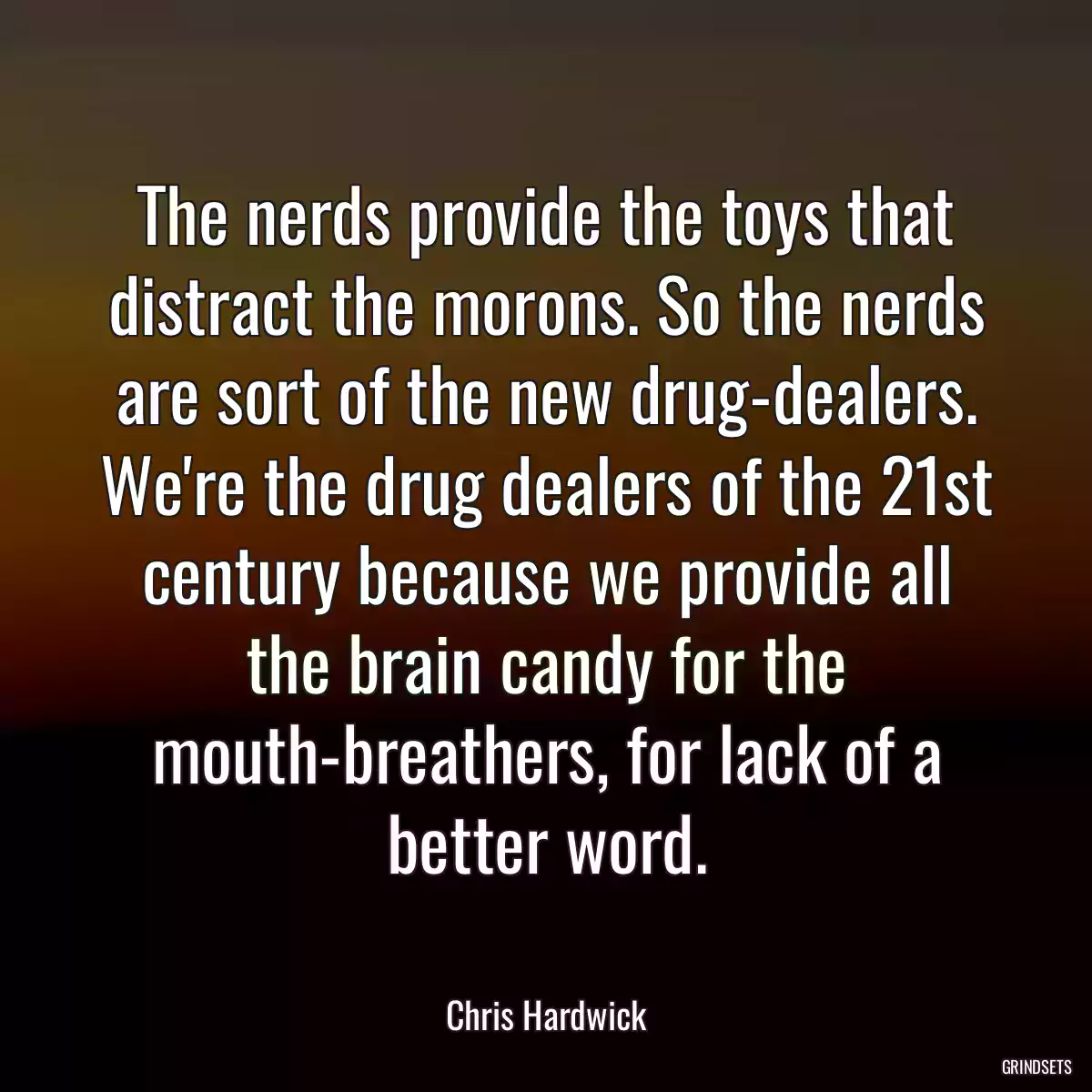 The nerds provide the toys that distract the morons. So the nerds are sort of the new drug-dealers. We\'re the drug dealers of the 21st century because we provide all the brain candy for the mouth-breathers, for lack of a better word.