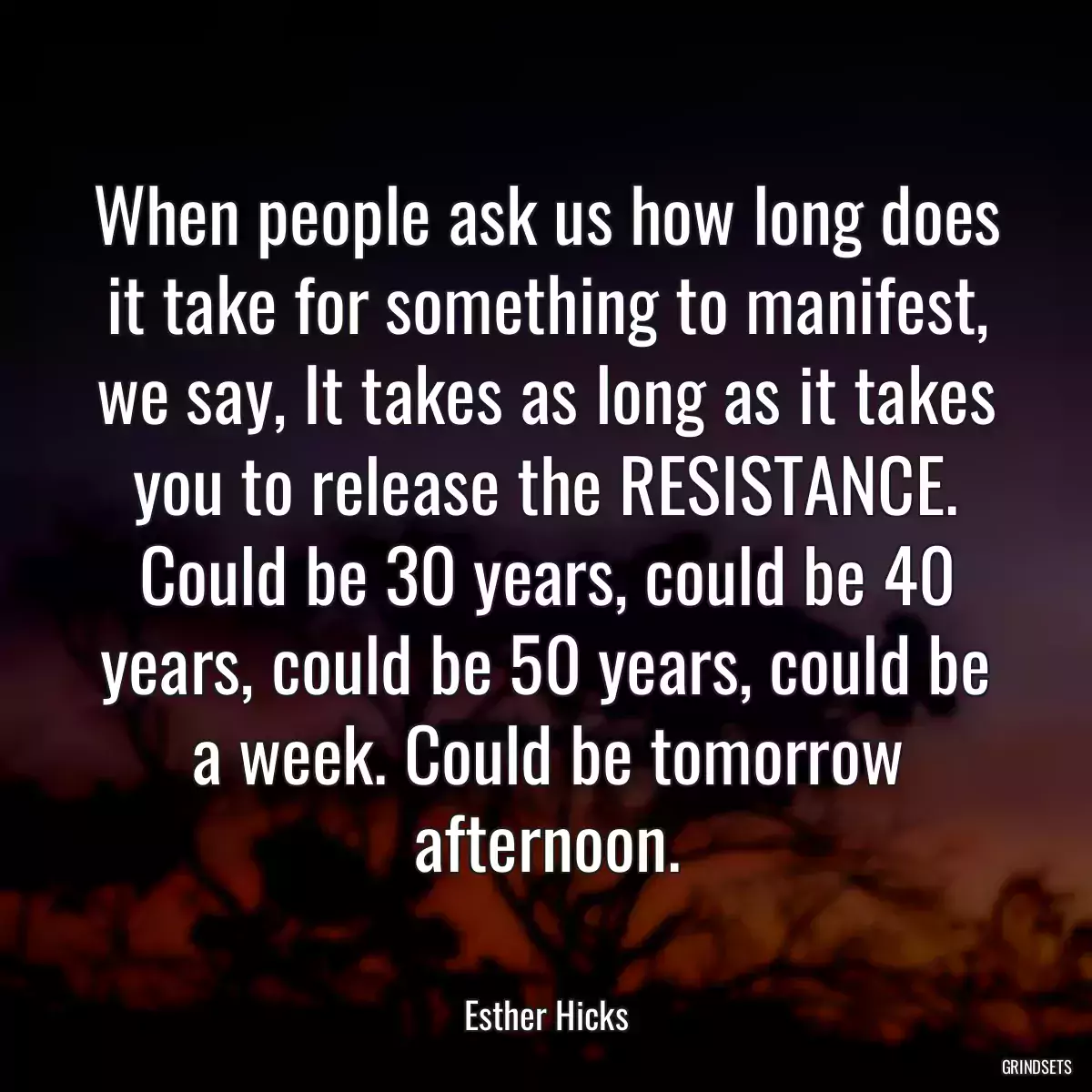 When people ask us how long does it take for something to manifest, we say, It takes as long as it takes you to release the RESISTANCE. Could be 30 years, could be 40 years, could be 50 years, could be a week. Could be tomorrow afternoon.