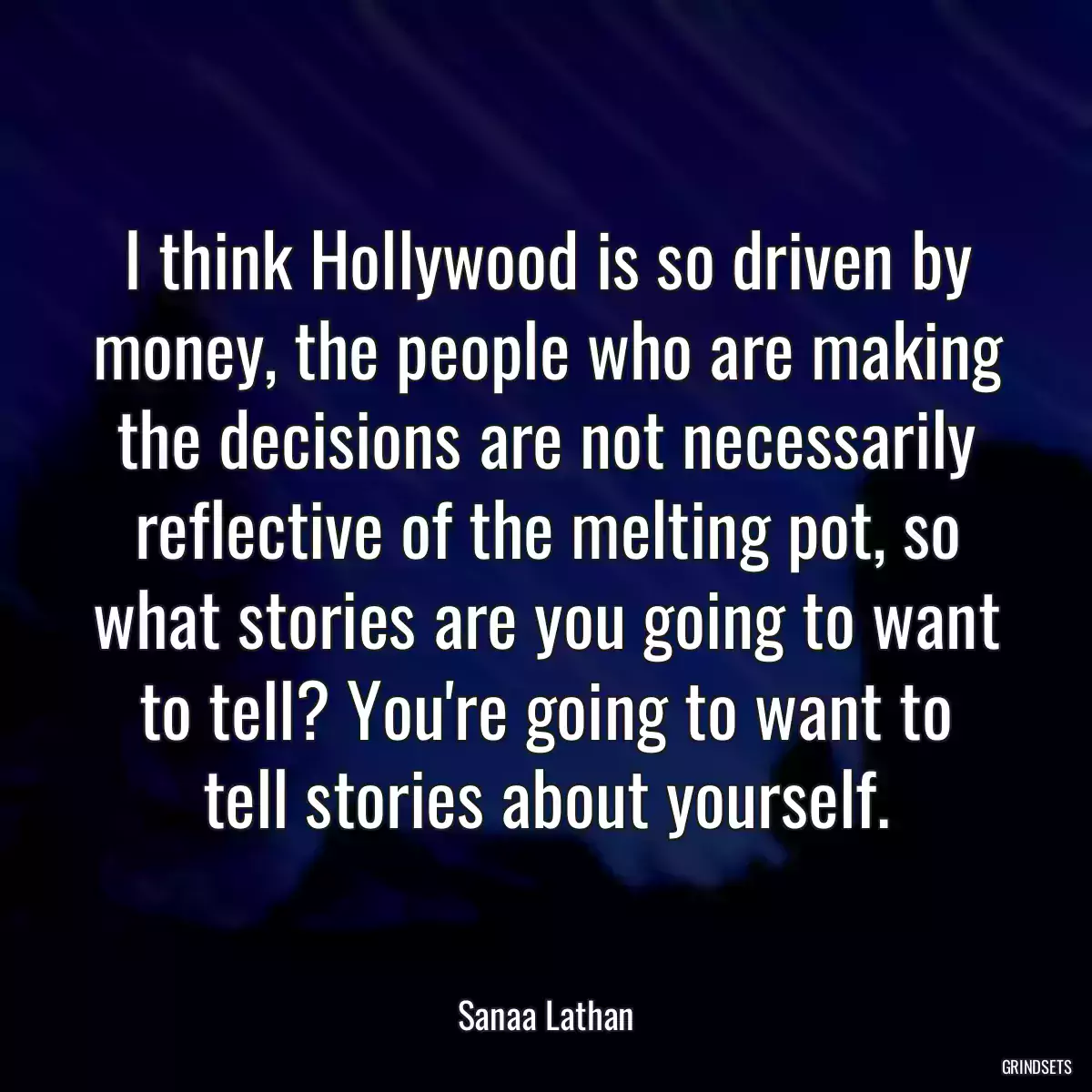 I think Hollywood is so driven by money, the people who are making the decisions are not necessarily reflective of the melting pot, so what stories are you going to want to tell? You\'re going to want to tell stories about yourself.