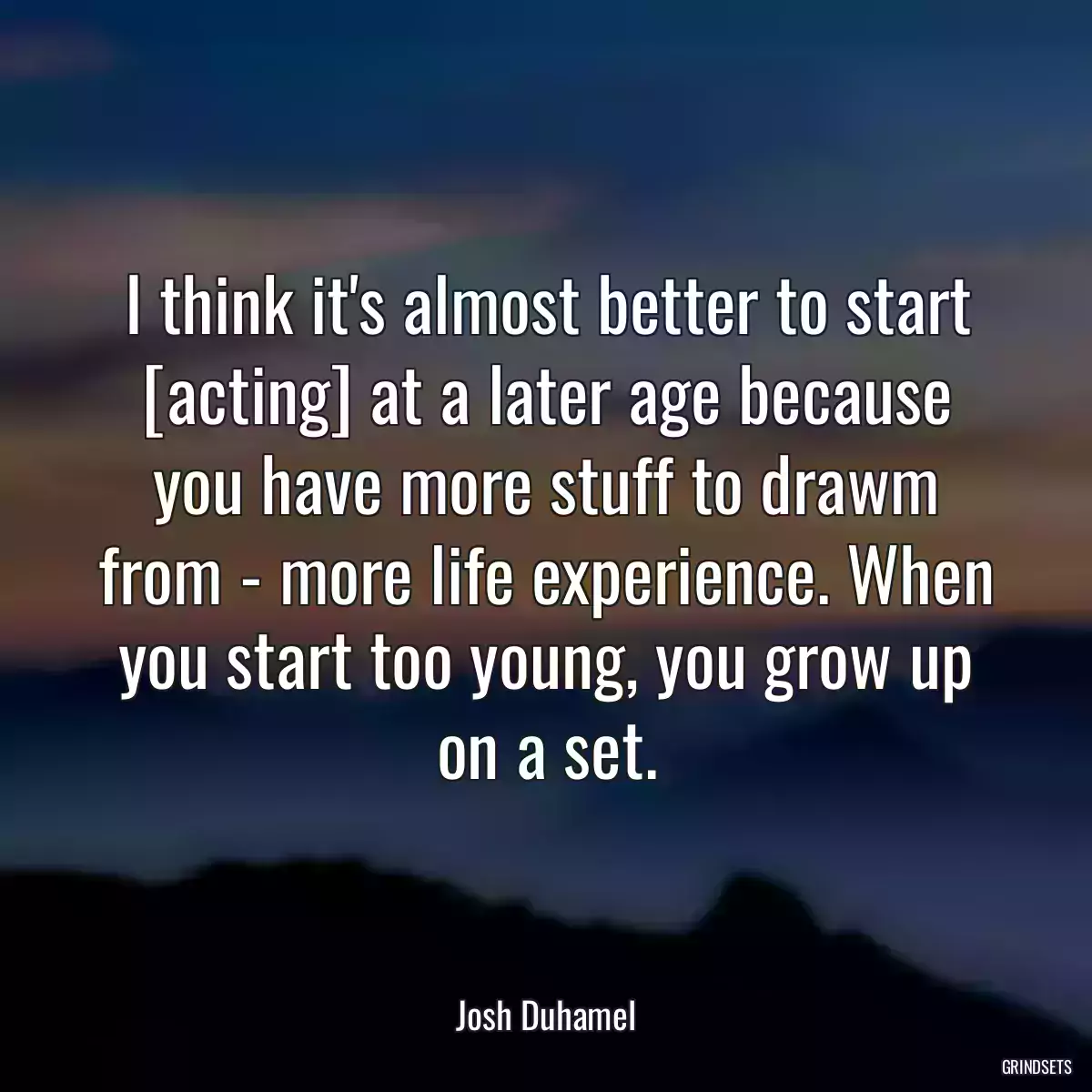 I think it\'s almost better to start [acting] at a later age because you have more stuff to drawm from - more life experience. When you start too young, you grow up on a set.