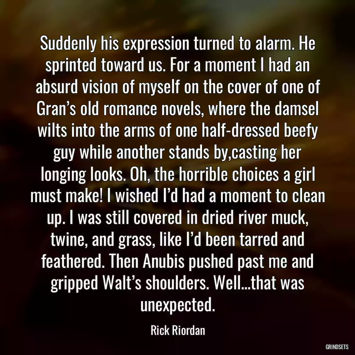 Suddenly his expression turned to alarm. He sprinted toward us. For a moment I had an absurd vision of myself on the cover of one of Gran’s old romance novels, where the damsel wilts into the arms of one half-dressed beefy guy while another stands by,casting her longing looks. Oh, the horrible choices a girl must make! I wished I’d had a moment to clean up. I was still covered in dried river muck, twine, and grass, like I’d been tarred and feathered. Then Anubis pushed past me and gripped Walt’s shoulders. Well…that was unexpected.