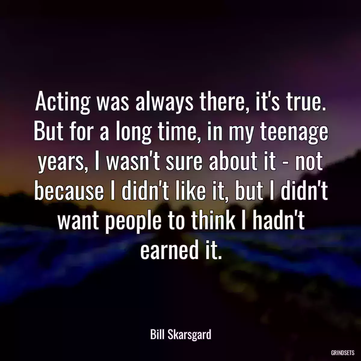 Acting was always there, it\'s true. But for a long time, in my teenage years, I wasn\'t sure about it - not because I didn\'t like it, but I didn\'t want people to think I hadn\'t earned it.