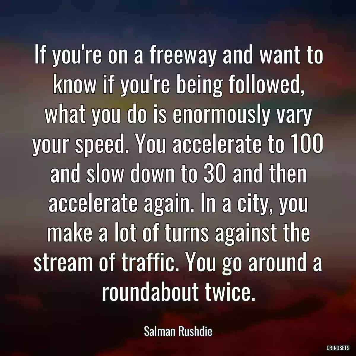 If you\'re on a freeway and want to know if you\'re being followed, what you do is enormously vary your speed. You accelerate to 100 and slow down to 30 and then accelerate again. In a city, you make a lot of turns against the stream of traffic. You go around a roundabout twice.