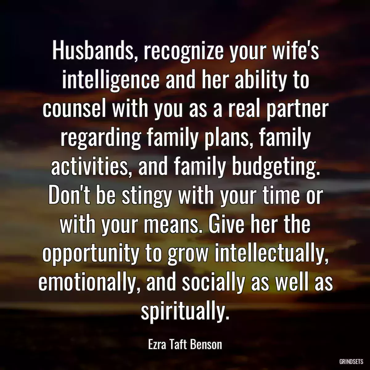 Husbands, recognize your wife\'s intelligence and her ability to counsel with you as a real partner regarding family plans, family activities, and family budgeting. Don\'t be stingy with your time or with your means. Give her the opportunity to grow intellectually, emotionally, and socially as well as spiritually.