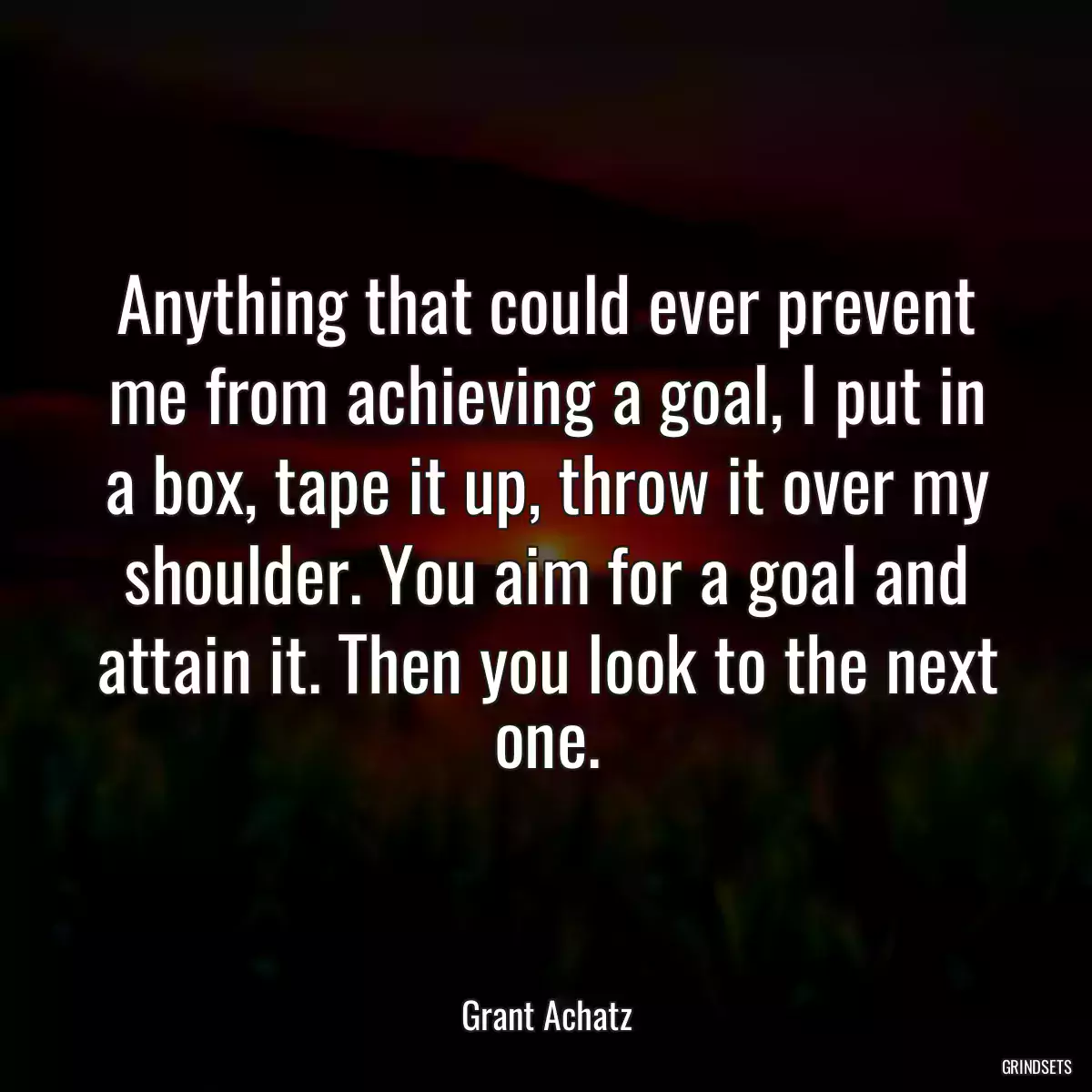 Anything that could ever prevent me from achieving a goal, I put in a box, tape it up, throw it over my shoulder. You aim for a goal and attain it. Then you look to the next one.