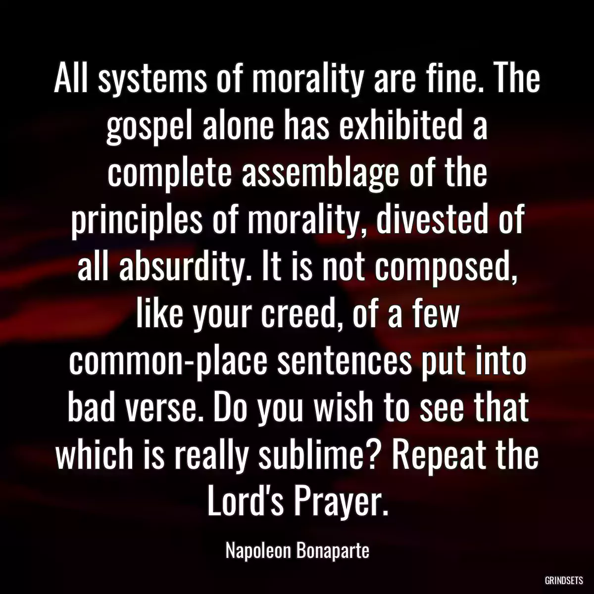 All systems of morality are fine. The gospel alone has exhibited a complete assemblage of the principles of morality, divested of all absurdity. It is not composed, like your creed, of a few common-place sentences put into bad verse. Do you wish to see that which is really sublime? Repeat the Lord\'s Prayer.