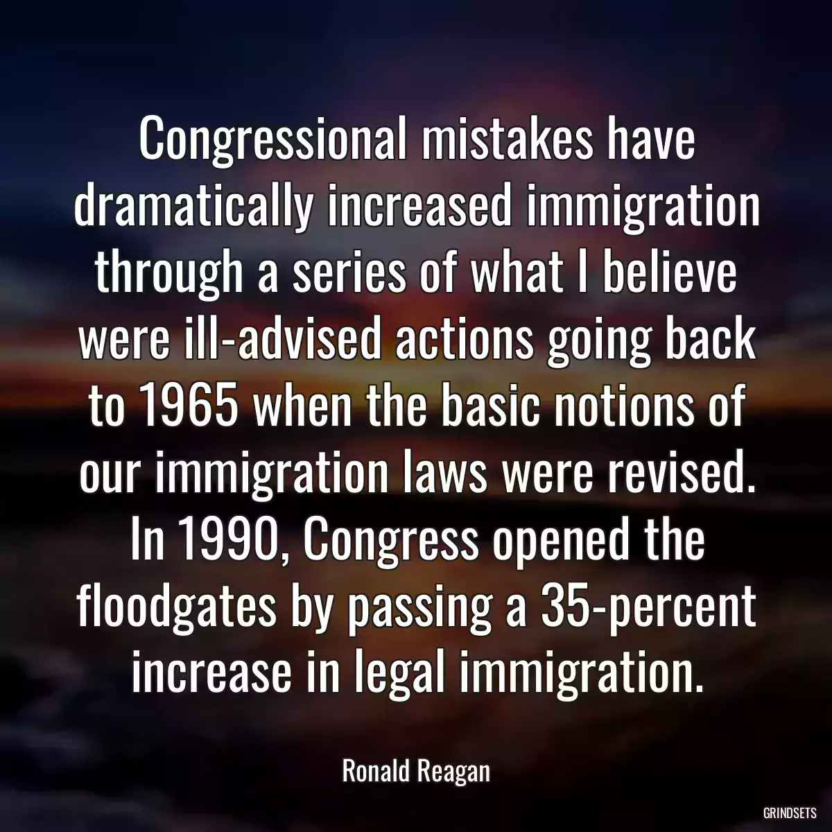 Congressional mistakes have dramatically increased immigration through a series of what I believe were ill-advised actions going back to 1965 when the basic notions of our immigration laws were revised. In 1990, Congress opened the floodgates by passing a 35-percent increase in legal immigration.