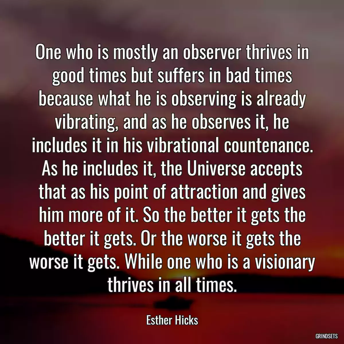 One who is mostly an observer thrives in good times but suffers in bad times because what he is observing is already vibrating, and as he observes it, he includes it in his vibrational countenance. As he includes it, the Universe accepts that as his point of attraction and gives him more of it. So the better it gets the better it gets. Or the worse it gets the worse it gets. While one who is a visionary thrives in all times.