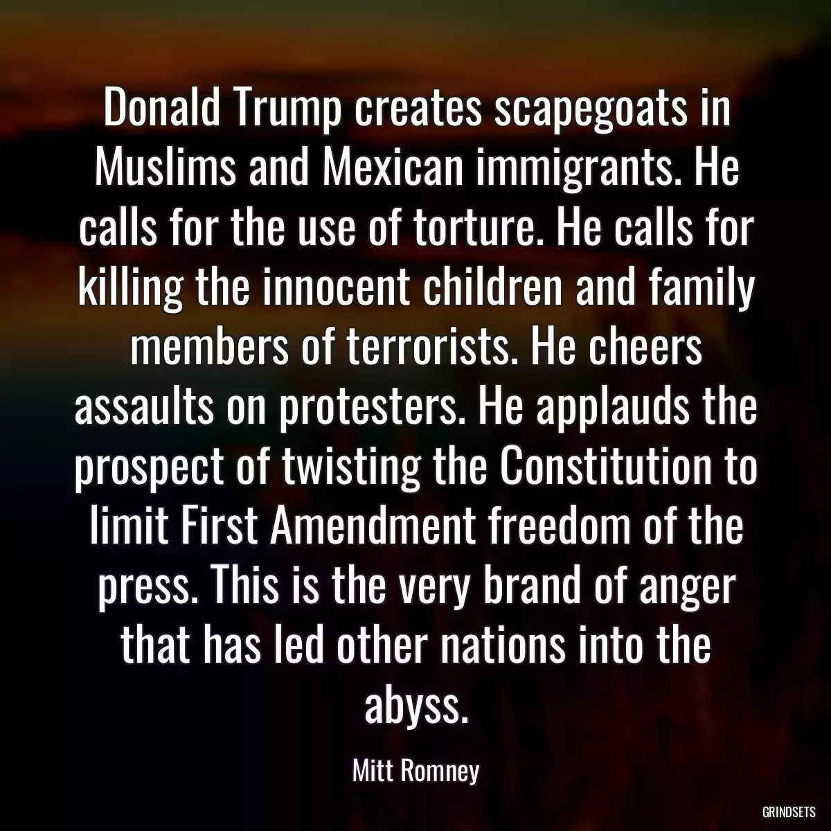 Donald Trump creates scapegoats in Muslims and Mexican immigrants. He calls for the use of torture. He calls for killing the innocent children and family members of terrorists. He cheers assaults on protesters. He applauds the prospect of twisting the Constitution to limit First Amendment freedom of the press. This is the very brand of anger that has led other nations into the abyss.