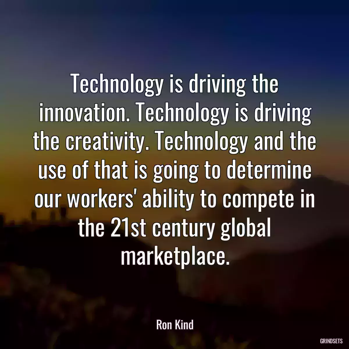 Technology is driving the innovation. Technology is driving the creativity. Technology and the use of that is going to determine our workers\' ability to compete in the 21st century global marketplace.