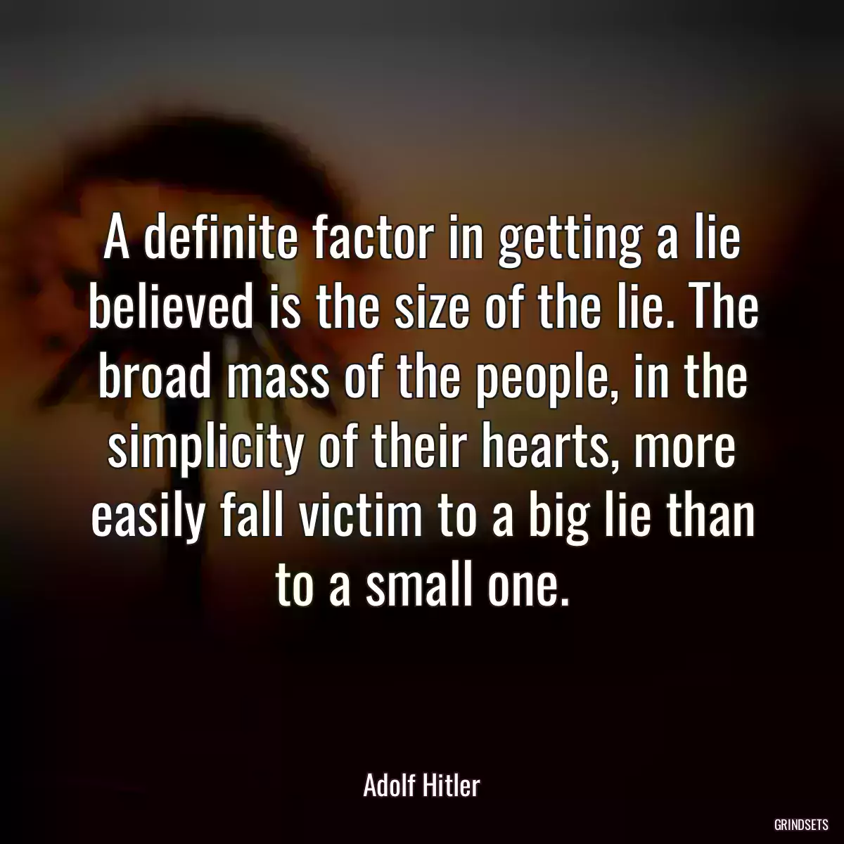 A definite factor in getting a lie believed is the size of the lie. The broad mass of the people, in the simplicity of their hearts, more easily fall victim to a big lie than to a small one.