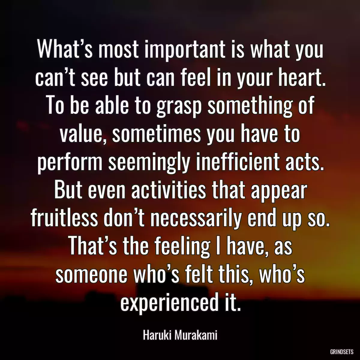 What’s most important is what you can’t see but can feel in your heart. To be able to grasp something of value, sometimes you have to perform seemingly inefficient acts. But even activities that appear fruitless don’t necessarily end up so. That’s the feeling I have, as someone who’s felt this, who’s experienced it.