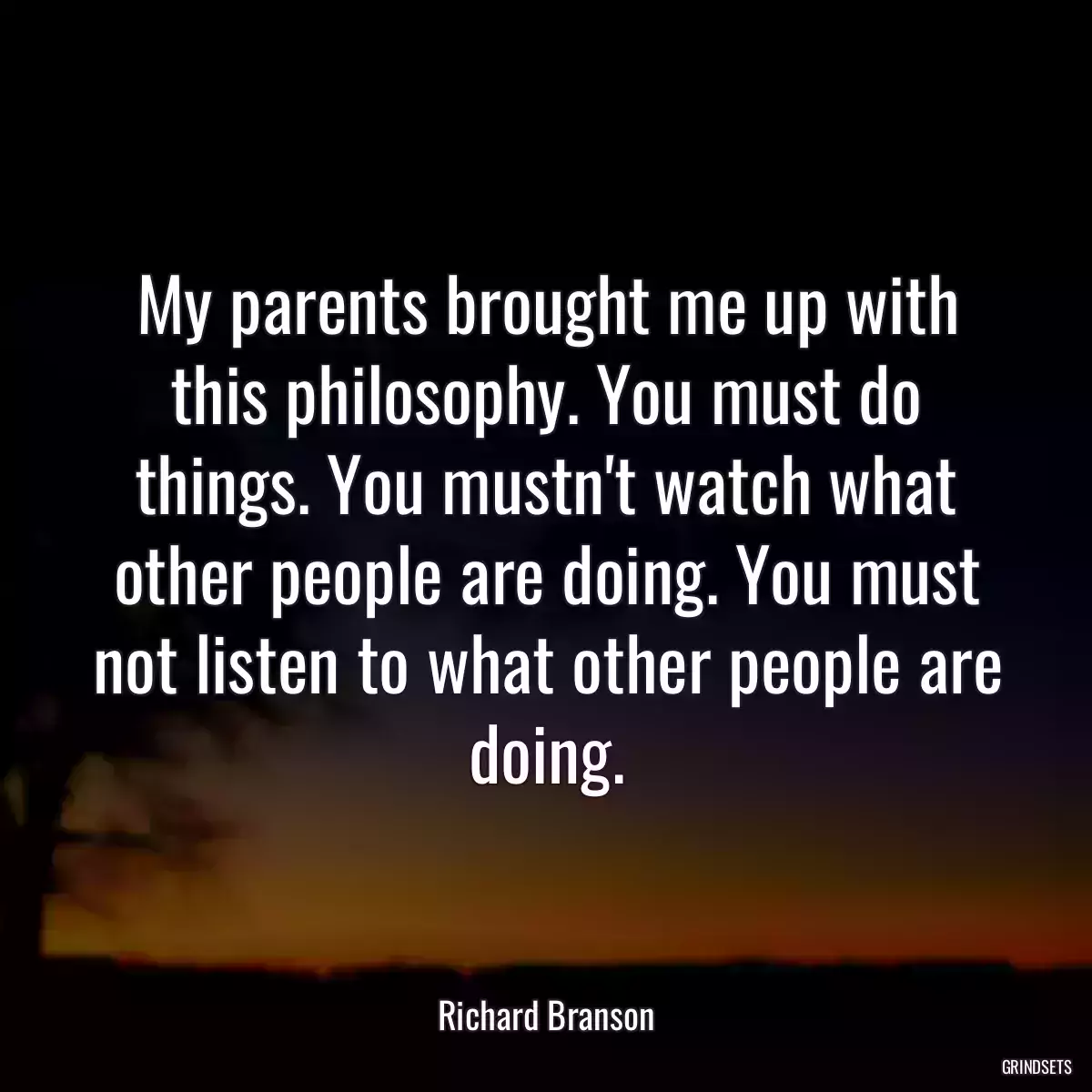 My parents brought me up with this philosophy. You must do things. You mustn\'t watch what other people are doing. You must not listen to what other people are doing.