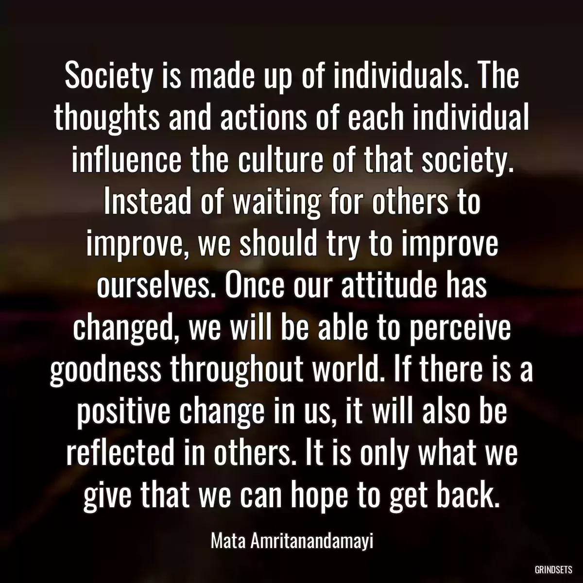 Society is made up of individuals. The thoughts and actions of each individual influence the culture of that society. Instead of waiting for others to improve, we should try to improve ourselves. Once our attitude has changed, we will be able to perceive goodness throughout world. If there is a positive change in us, it will also be reflected in others. It is only what we give that we can hope to get back.